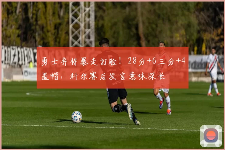 勇士弃将暴走打脸！28分+6三分+4盖帽，科尔赛后发言意味深长