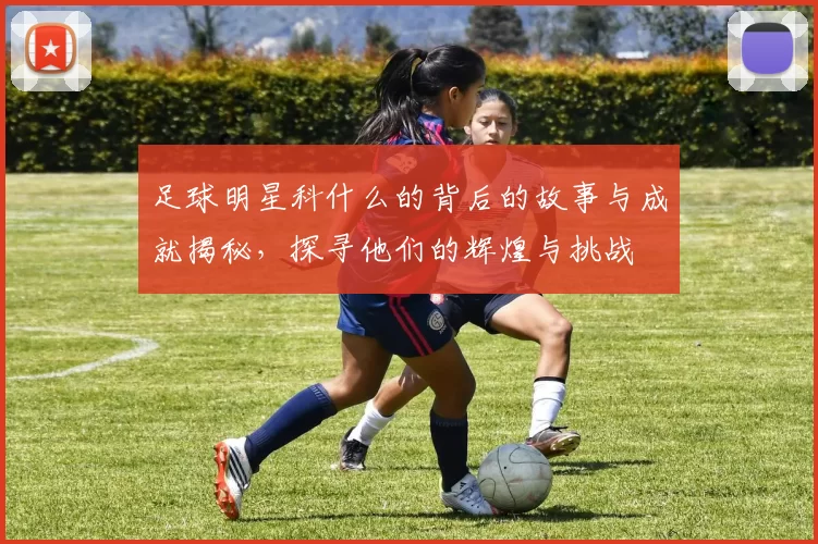 足球明星科什么的背后的故事与成就揭秘，探寻他们的辉煌与挑战