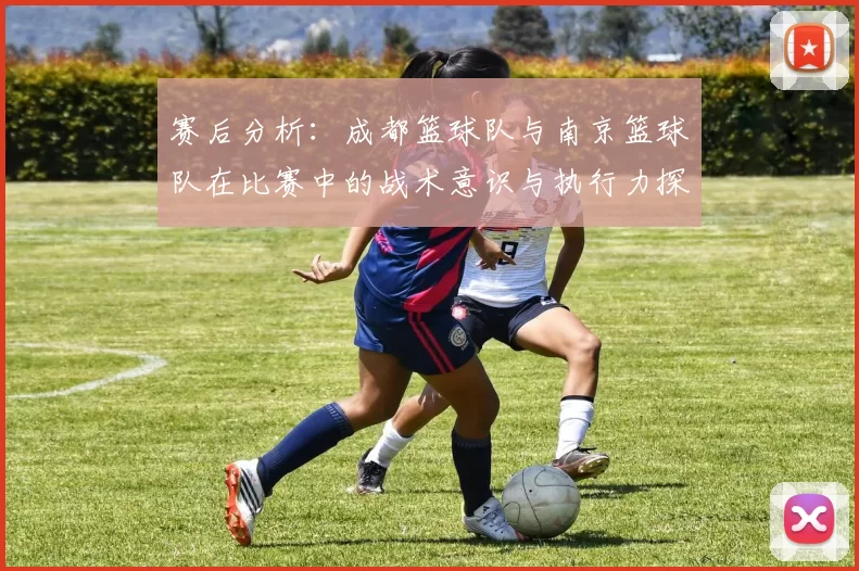 赛后分析：成都篮球队与南京篮球队在比赛中的战术意识与执行力探讨