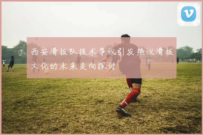 西安滑板队技术争议引发热议滑板文化的未来走向探讨