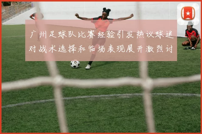广州足球队比赛经验引发热议球迷对战术选择和临场表现展开激烈讨论