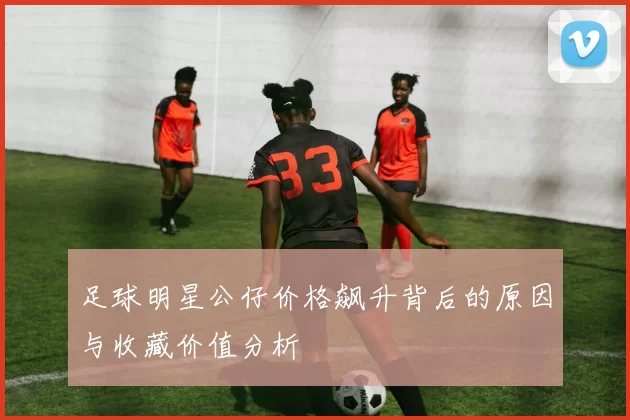 足球明星公仔价格飙升背后的原因与收藏价值分析