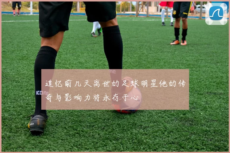 追忆前几天离世的足球明星他的传奇与影响力将永存于心