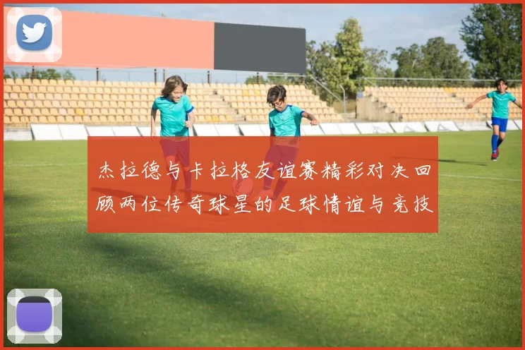 杰拉德与卡拉格友谊赛精彩对决回顾两位传奇球星的足球情谊与竞技精神