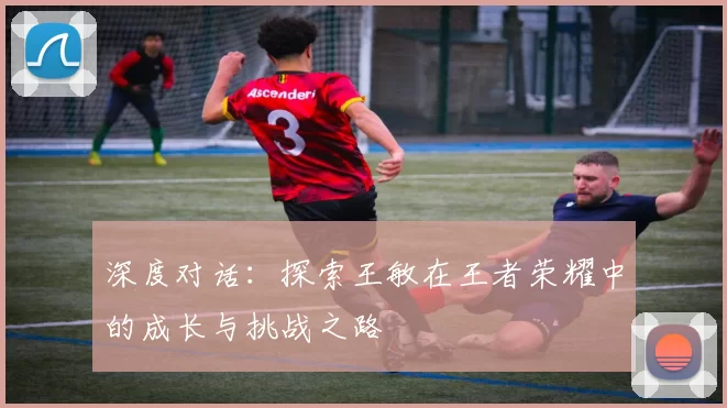 深度对话：探索王敏在王者荣耀中的成长与挑战之路