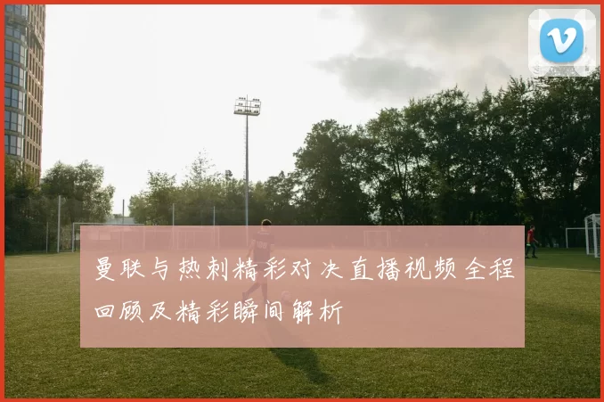 曼联与热刺精彩对决直播视频全程回顾及精彩瞬间解析