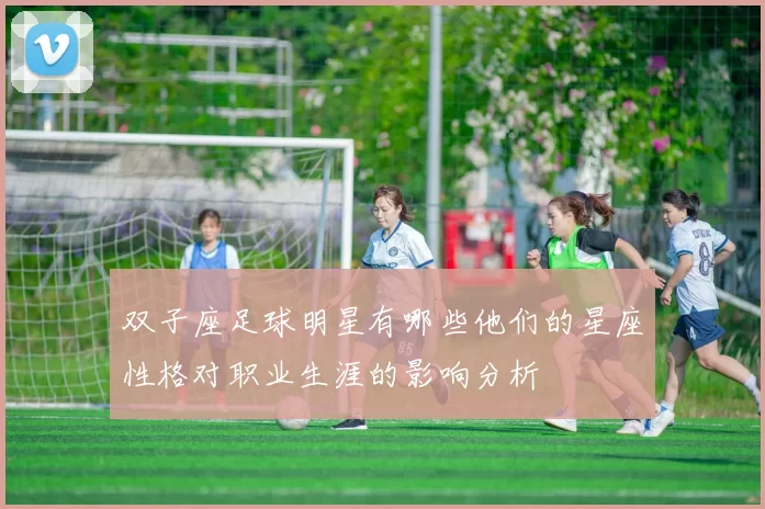 双子座足球明星有哪些他们的星座性格对职业生涯的影响分析