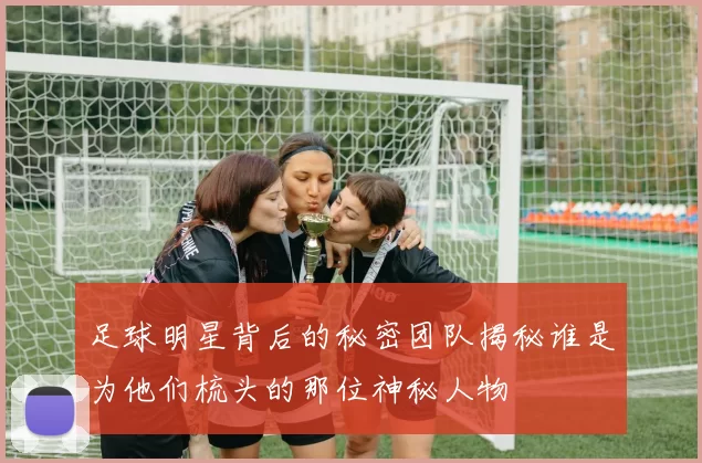 足球明星背后的秘密团队揭秘谁是为他们梳头的那位神秘人物