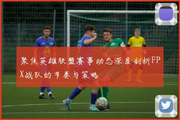 聚焦英雄联盟赛事动态深度剖析FPX战队的节奏与策略