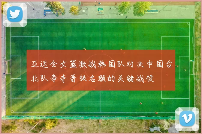 亚运会女篮激战韩国队对决中国台北队争夺晋级名额的关键战役
