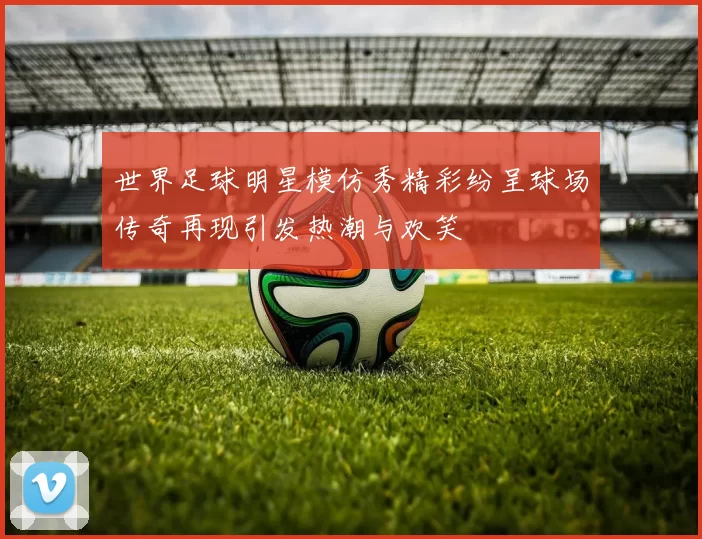 世界足球明星模仿秀精彩纷呈球场传奇再现引发热潮与欢笑