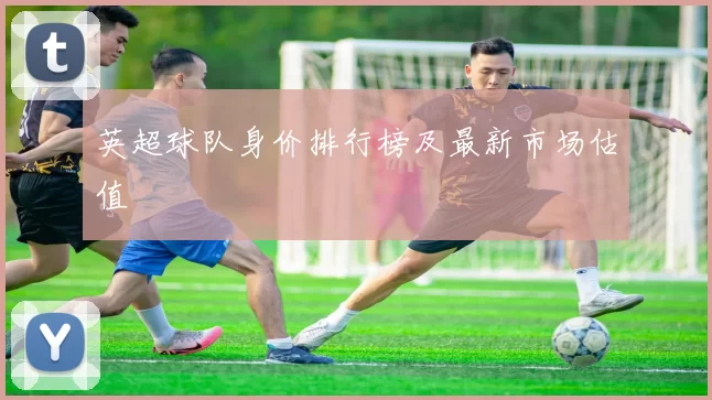 英超球队身价排行榜及最新市场估值