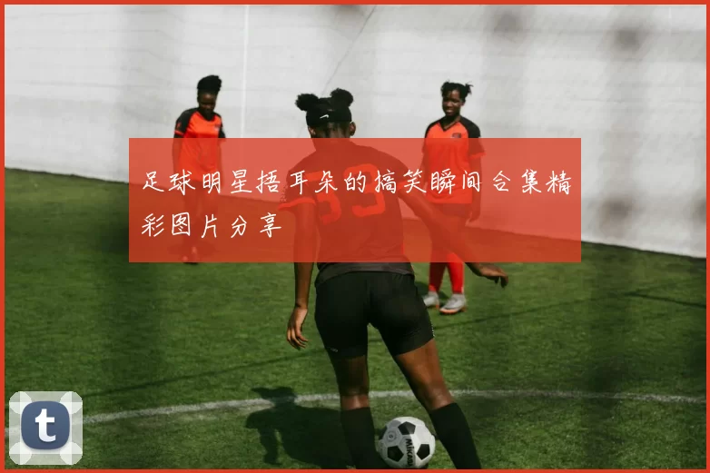 足球明星捂耳朵的搞笑瞬间合集精彩图片分享