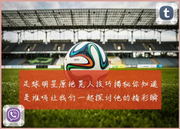足球明星原地晃人技巧揭秘你知道是谁吗让我们一起探讨他的精彩瞬间