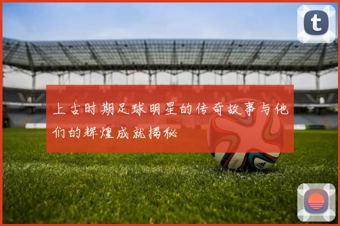 上古时期足球明星的传奇故事与他们的辉煌成就揭秘