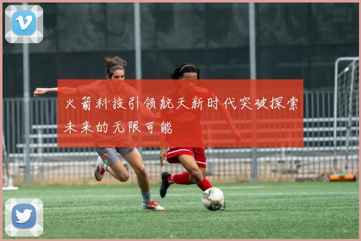 火箭科技引领航天新时代突破探索未来的无限可能