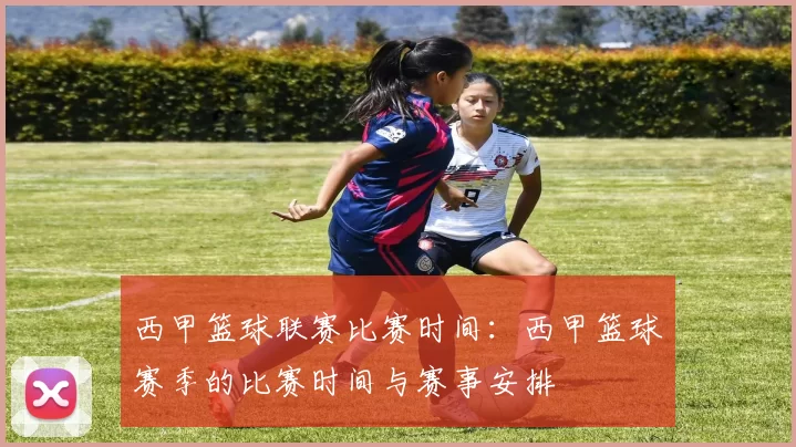 西甲篮球联赛比赛时间：西甲篮球赛季的比赛时间与赛事安排