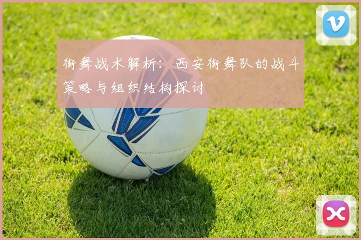 街舞战术解析：西安街舞队的战斗策略与组织结构探讨