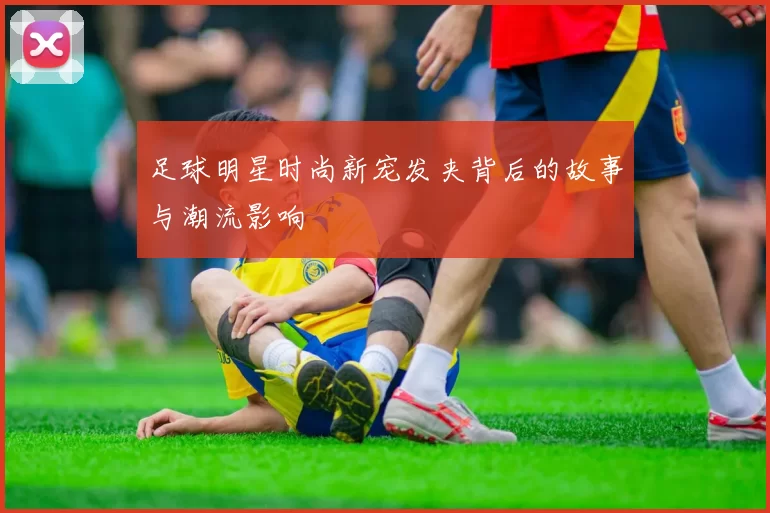 足球明星时尚新宠发夹背后的故事与潮流影响