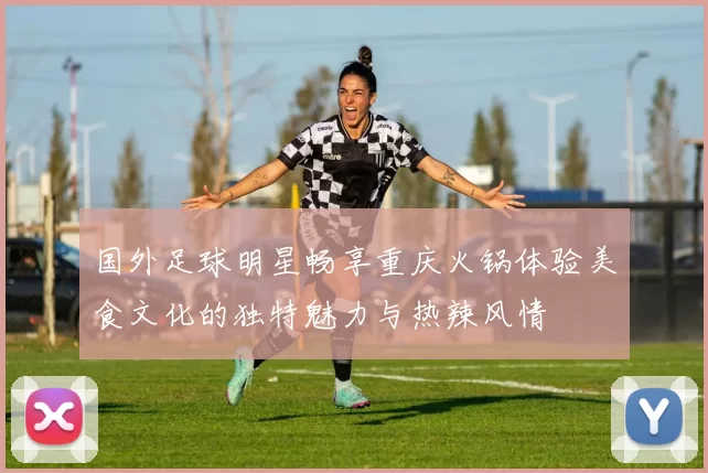 国外足球明星畅享重庆火锅体验美食文化的独特魅力与热辣风情