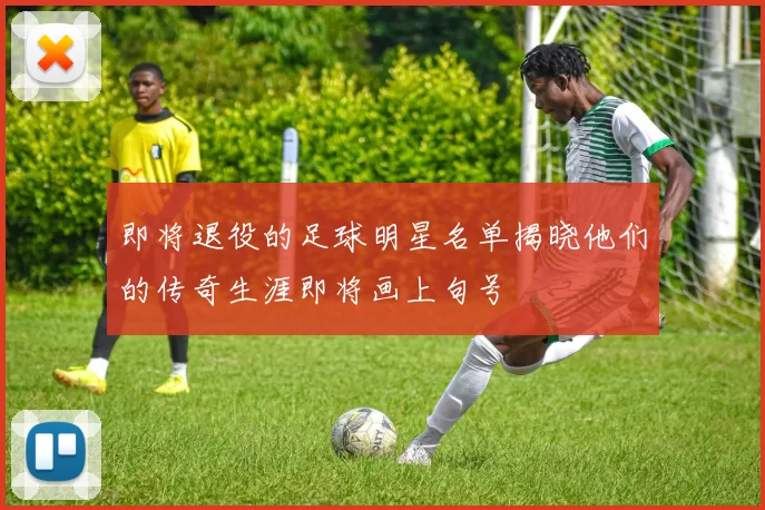 即将退役的足球明星名单揭晓他们的传奇生涯即将画上句号