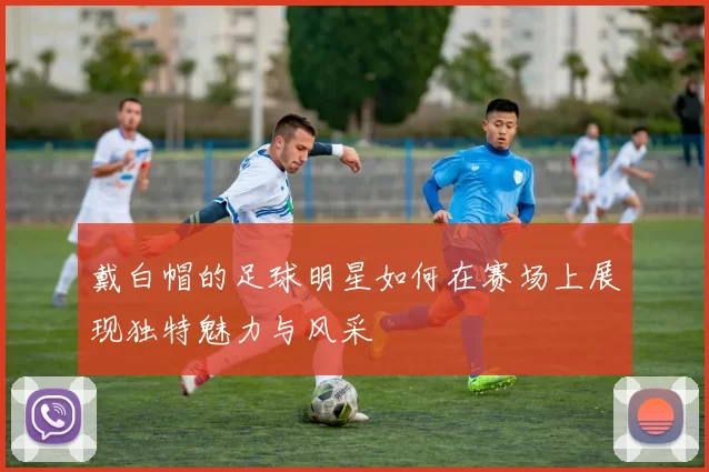 戴白帽的足球明星如何在赛场上展现独特魅力与风采