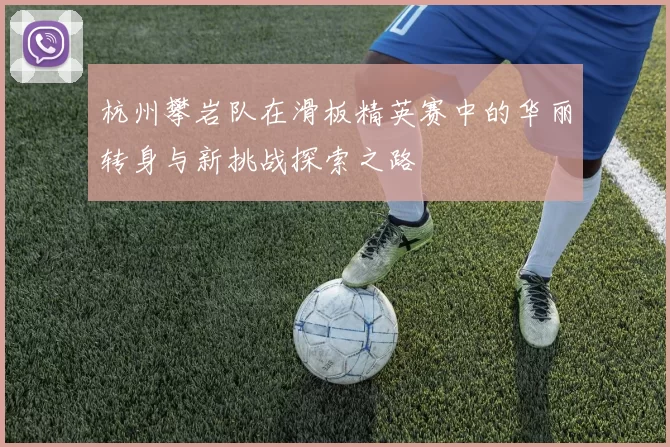 杭州攀岩队在滑板精英赛中的华丽转身与新挑战探索之路
