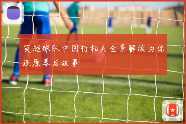 英超球队中国行相关全景解读为你还原幕后故事