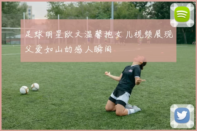 足球明星欧文温馨抱女儿视频展现父爱如山的感人瞬间