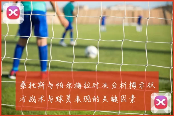 桑托斯与帕尔梅拉对决分析揭示双方战术与球员表现的关键因素
