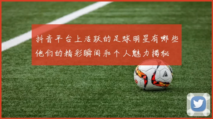 抖音平台上活跃的足球明星有哪些他们的精彩瞬间和个人魅力揭秘
