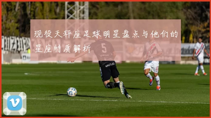 现役天秤座足球明星盘点与他们的星座特质解析