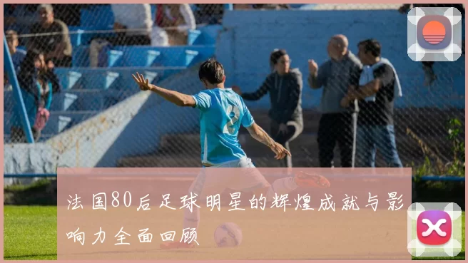 法国80后足球明星的辉煌成就与影响力全面回顾