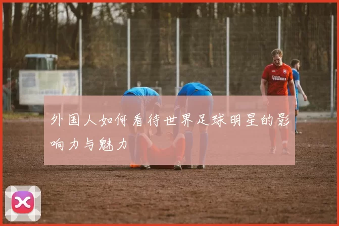 外国人如何看待世界足球明星的影响力与魅力