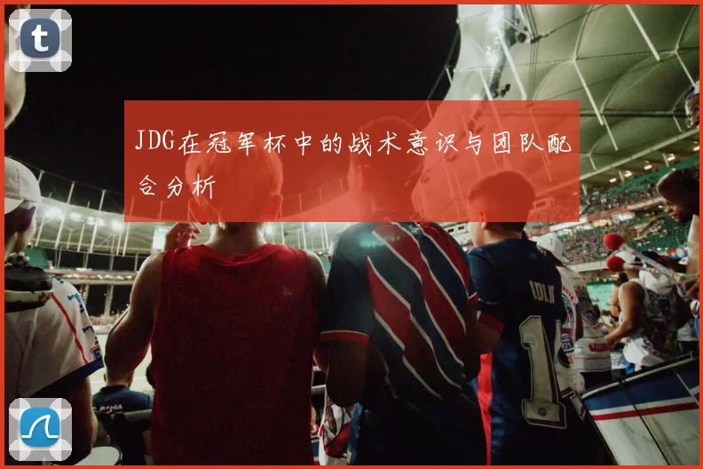 JDG在冠军杯中的战术意识与团队配合分析