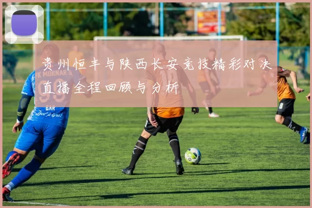 贵州恒丰与陕西长安竞技精彩对决直播全程回顾与分析