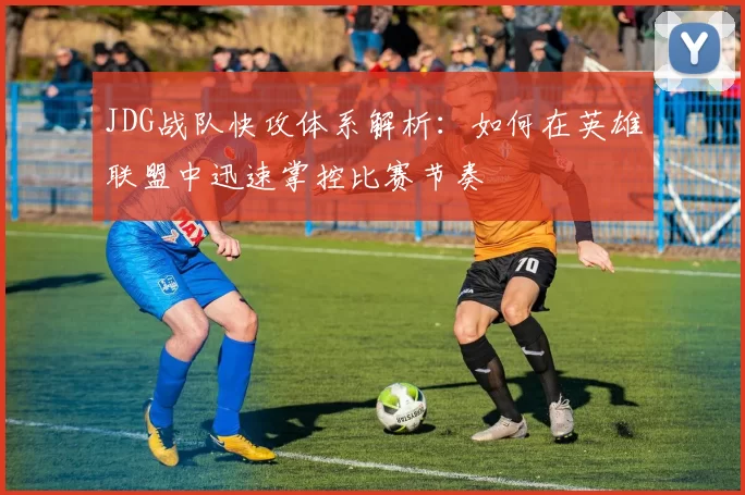 JDG战队快攻体系解析：如何在英雄联盟中迅速掌控比赛节奏