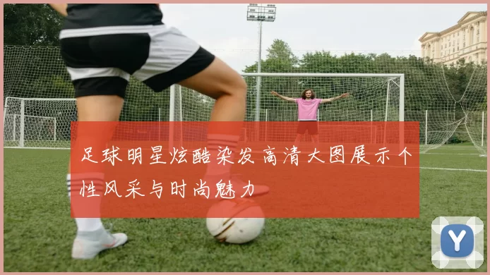 足球明星炫酷染发高清大图展示个性风采与时尚魅力