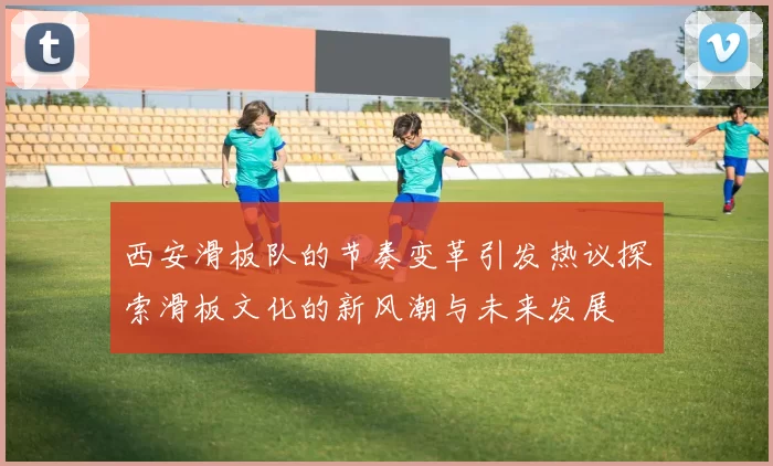西安滑板队的节奏变革引发热议探索滑板文化的新风潮与未来发展