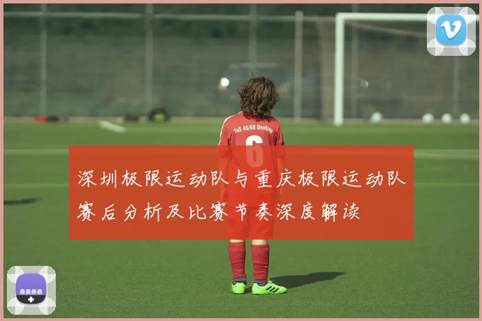 深圳极限运动队与重庆极限运动队赛后分析及比赛节奏深度解读