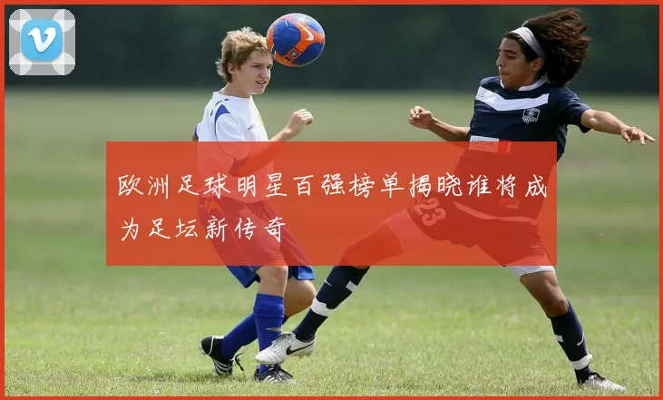 欧洲足球明星百强榜单揭晓谁将成为足坛新传奇