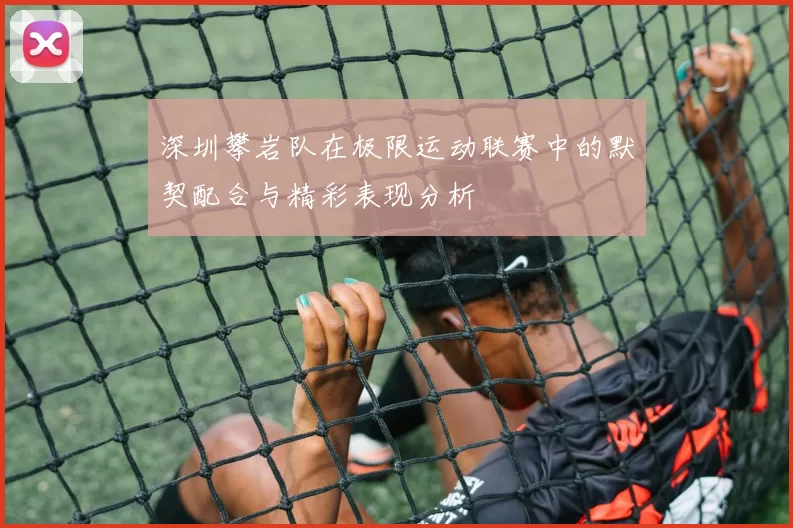 深圳攀岩队在极限运动联赛中的默契配合与精彩表现分析