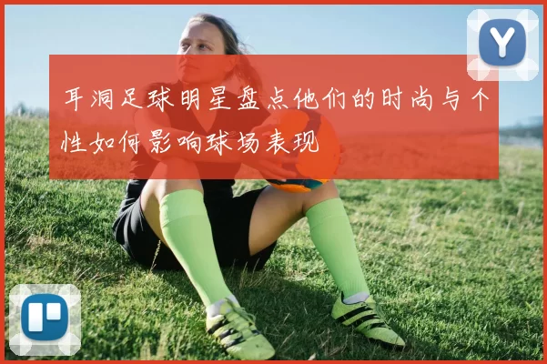 耳洞足球明星盘点他们的时尚与个性如何影响球场表现