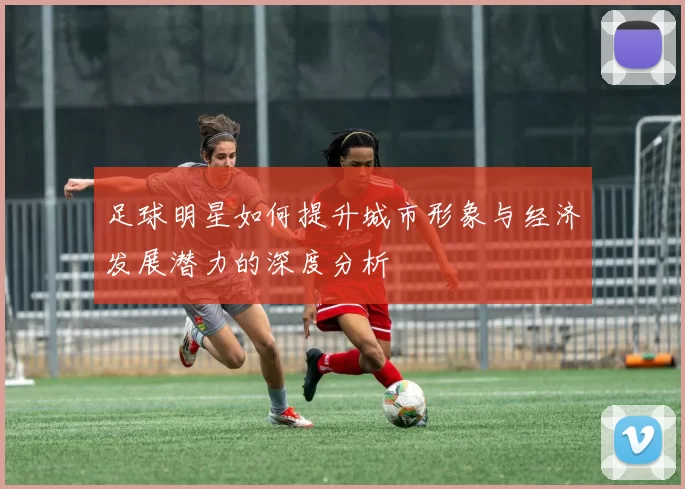 足球明星如何提升城市形象与经济发展潜力的深度分析