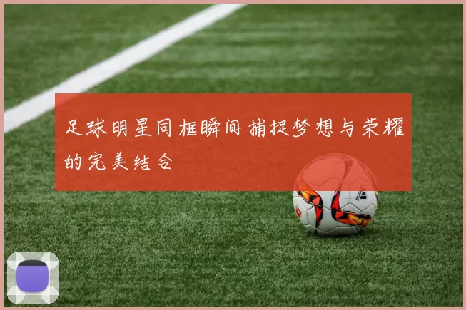 足球明星同框瞬间捕捉梦想与荣耀的完美结合