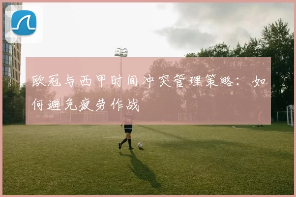 欧冠与西甲时间冲突管理策略：如何避免疲劳作战