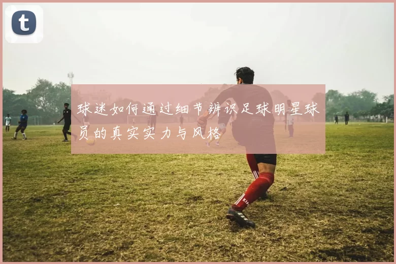 球迷如何通过细节辨识足球明星球员的真实实力与风格