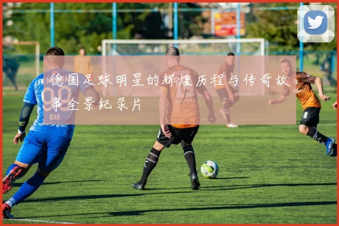 德国足球明星的辉煌历程与传奇故事全景纪录片