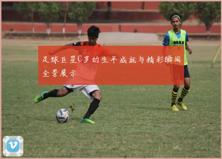足球巨星C罗的生平成就与精彩瞬间全景展示