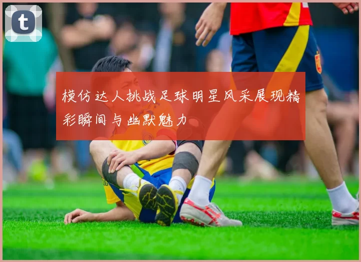 模仿达人挑战足球明星风采展现精彩瞬间与幽默魅力